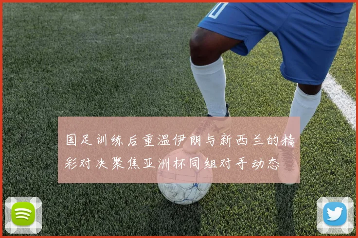 国足训练后重温伊朗与新西兰的精彩对决聚焦亚洲杯同组对手动态