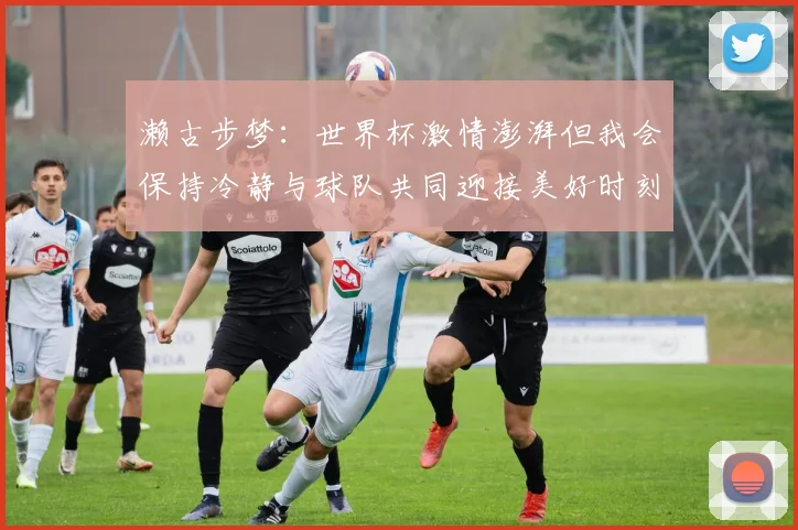 濑古步梦：世界杯激情澎湃但我会保持冷静与球队共同迎接美好时刻