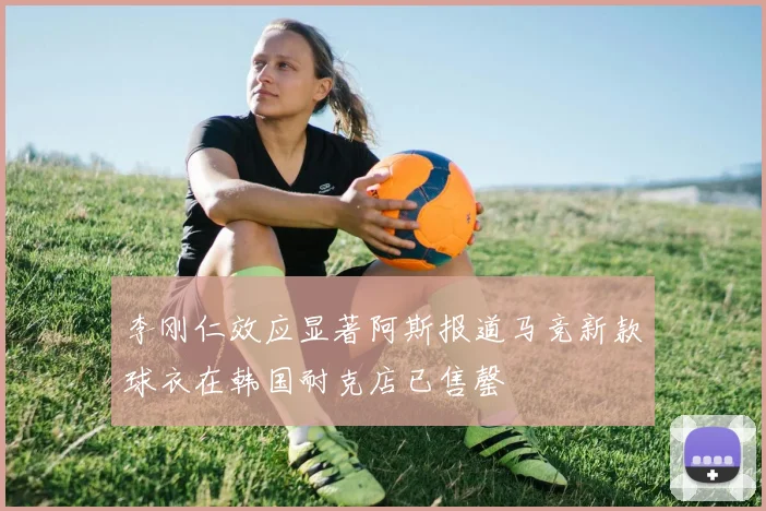 李刚仁效应显著阿斯报道马竞新款球衣在韩国耐克店已售罄