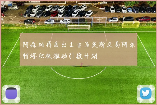 阿森纳再度出击吉马良斯交易阿尔特塔积极推动引援计划